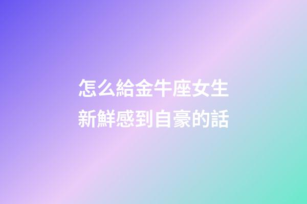 怎么給金牛座女生新鮮感到自豪的話-第1張-星座運勢-玄機派