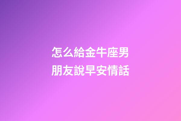 怎么給金牛座男朋友說早安情話-第1張-星座運勢-玄機派