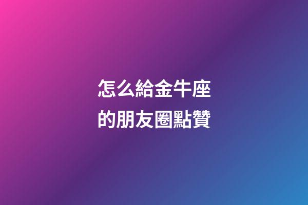 怎么給金牛座的朋友圈點贊