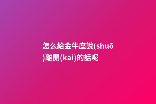 怎么給金牛座說(shuō)離開(kāi)的話呢-第1張-星座運(yùn)勢(shì)-玄機(jī)派