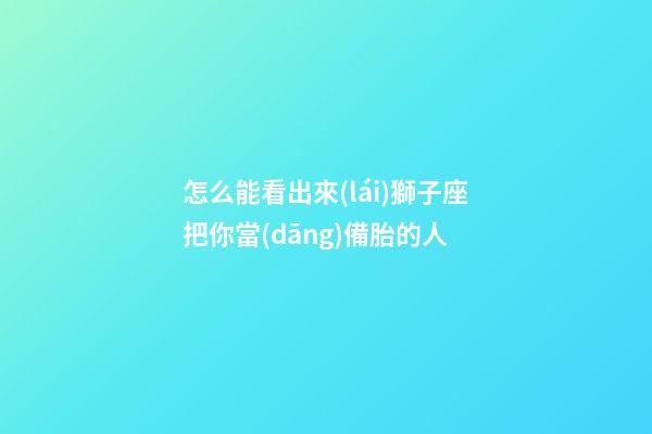 怎么能看出來(lái)獅子座把你當(dāng)備胎的人