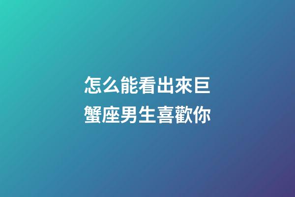 怎么能看出來巨蟹座男生喜歡你-第1張-星座運勢-玄機派