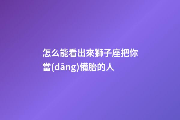 怎么能看出來獅子座把你當(dāng)備胎的人