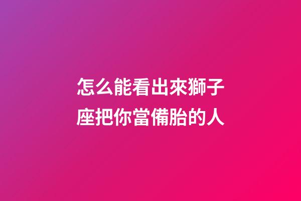 怎么能看出來獅子座把你當備胎的人