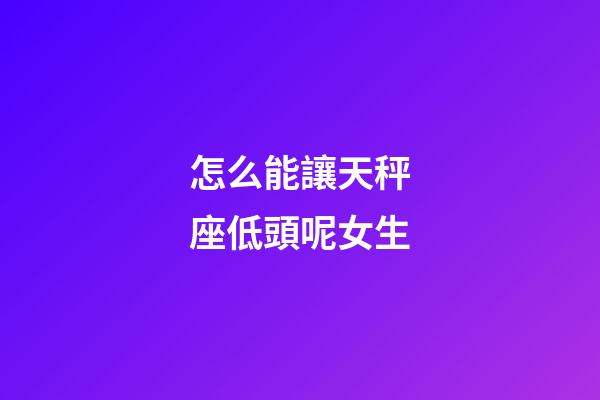 怎么能讓天秤座低頭呢女生-第1張-星座運勢-玄機派