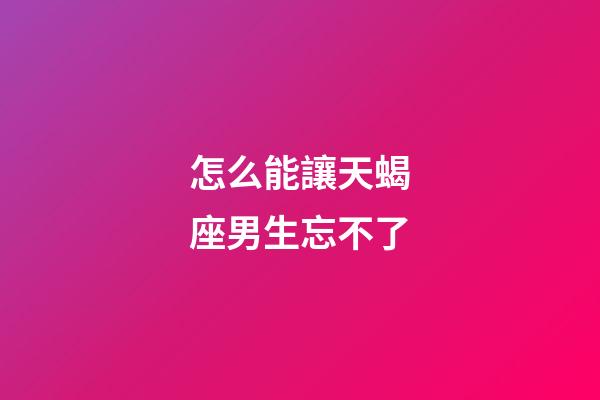 怎么能讓天蝎座男生忘不了-第1張-星座運(yùn)勢(shì)-玄機(jī)派