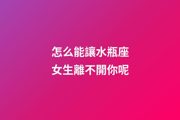 怎么能讓水瓶座女生離不開你呢-第1張-星座運(yùn)勢-玄機(jī)派