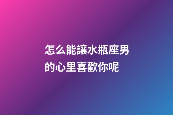 怎么能讓水瓶座男的心里喜歡你呢-第1張-星座運勢-玄機派
