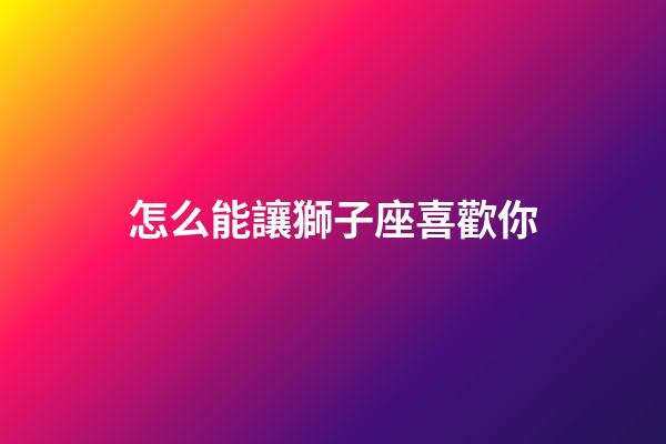 怎么能讓獅子座喜歡你-第1張-星座運勢-玄機派