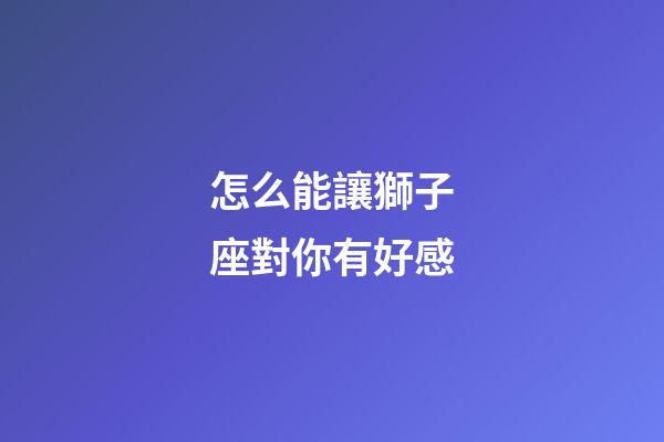 怎么能讓獅子座對你有好感-第1張-星座運勢-玄機派