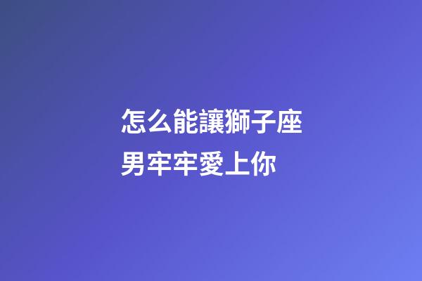 怎么能讓獅子座男牢牢愛上你-第1張-星座運勢-玄機派