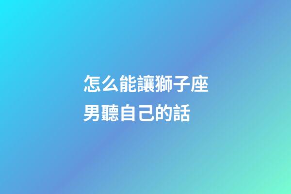 怎么能讓獅子座男聽自己的話-第1張-星座運(yùn)勢-玄機(jī)派