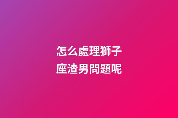 怎么處理獅子座渣男問題呢-第1張-星座運勢-玄機派