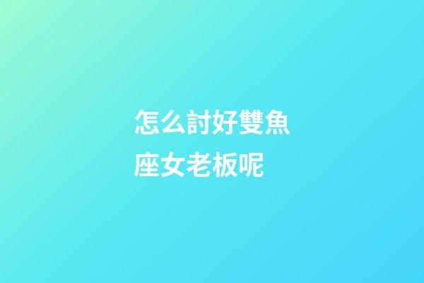怎么討好雙魚座女老板呢-第1張-星座運勢-玄機派