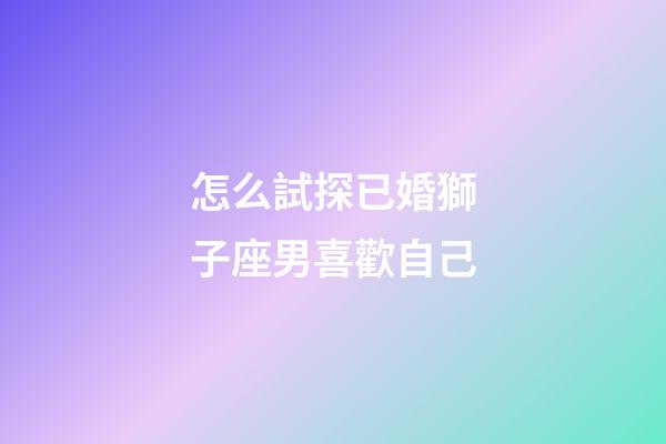 怎么試探已婚獅子座男喜歡自己