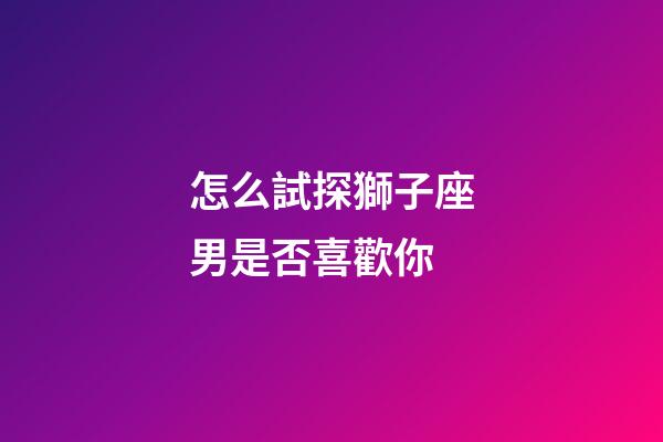 怎么試探獅子座男是否喜歡你