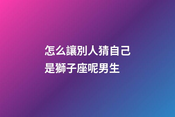 怎么讓別人猜自己是獅子座呢男生-第1張-星座運勢-玄機派