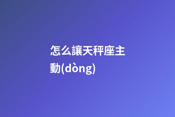 怎么讓天秤座主動(dòng)