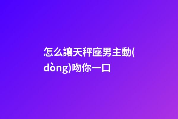 怎么讓天秤座男主動(dòng)吻你一口