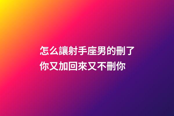 怎么讓射手座男的刪了你又加回來又不刪你