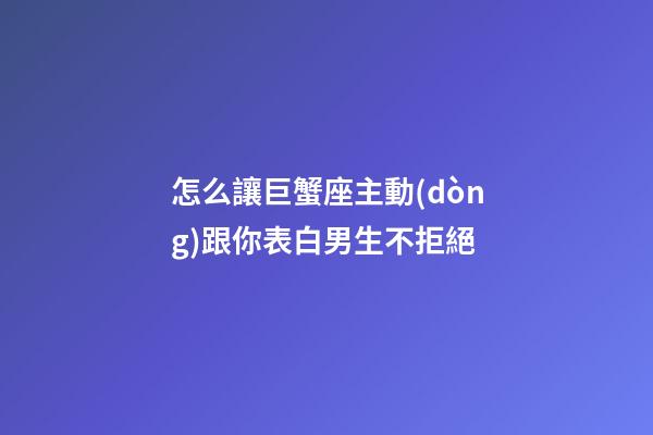 怎么讓巨蟹座主動(dòng)跟你表白男生不拒絕