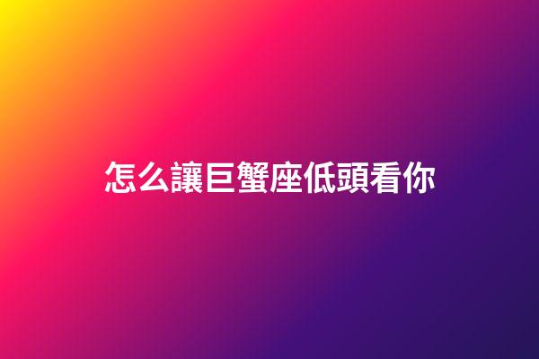 怎么讓巨蟹座低頭看你