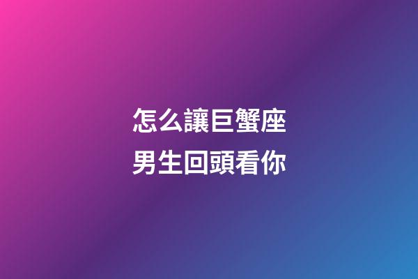 怎么讓巨蟹座男生回頭看你