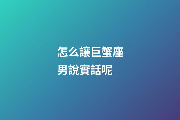 怎么讓巨蟹座男說實話呢-第1張-星座運勢-玄機派