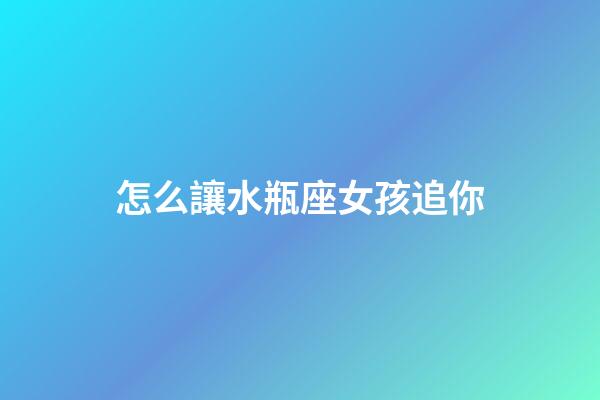 怎么讓水瓶座女孩追你-第1張-星座運勢-玄機派