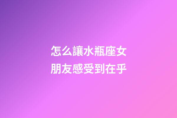 怎么讓水瓶座女朋友感受到在乎-第1張-星座運勢-玄機派