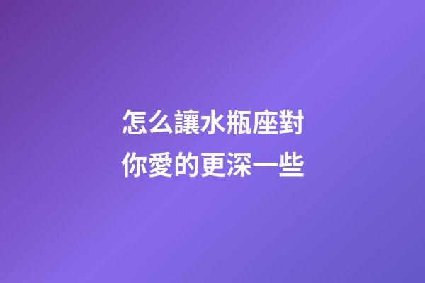 怎么讓水瓶座對你愛的更深一些-第1張-星座運勢-玄機派