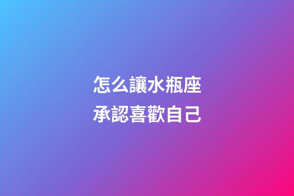 怎么讓水瓶座承認喜歡自己-第1張-星座運勢-玄機派