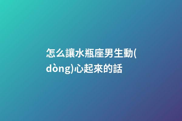 怎么讓水瓶座男生動(dòng)心起來的話
