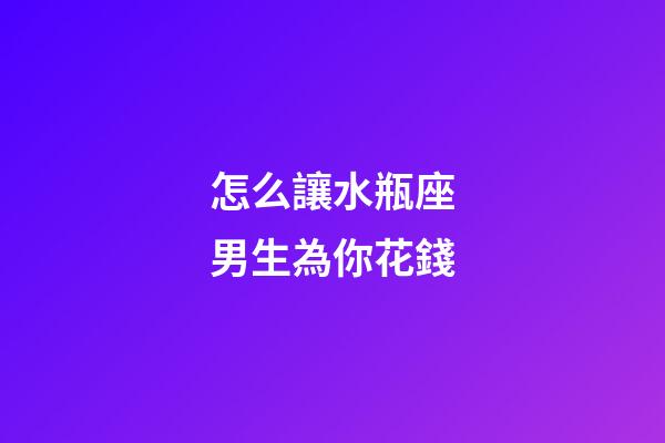 怎么讓水瓶座男生為你花錢-第1張-星座運勢-玄機派