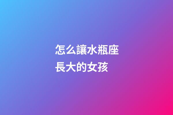 怎么讓水瓶座長大的女孩-第1張-星座運勢-玄機派