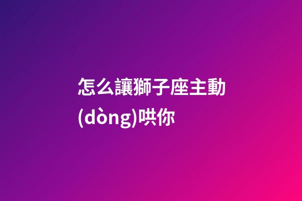 怎么讓獅子座主動(dòng)哄你-第1張-星座運(yùn)勢-玄機(jī)派