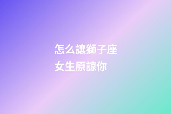 怎么讓獅子座女生原諒你-第1張-星座運(yùn)勢(shì)-玄機(jī)派
