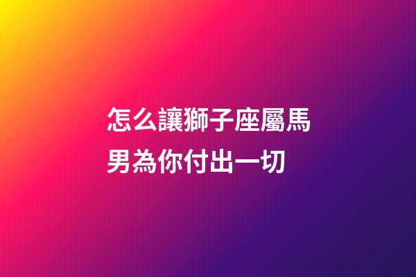 怎么讓獅子座屬馬男為你付出一切