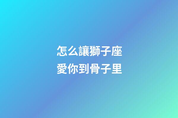 怎么讓獅子座愛你到骨子里-第1張-星座運勢-玄機派