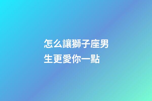 怎么讓獅子座男生更愛你一點-第1張-星座運勢-玄機派