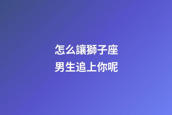 怎么讓獅子座男生追上你呢-第1張-星座運勢-玄機派