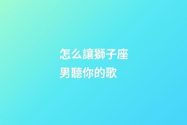 怎么讓獅子座男聽你的歌-第1張-星座運勢-玄機派