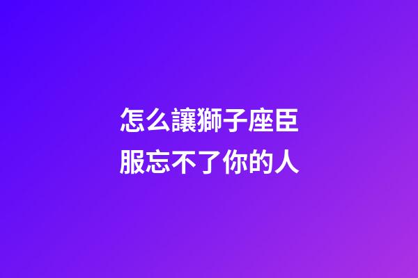 怎么讓獅子座臣服忘不了你的人-第1張-星座運勢-玄機派