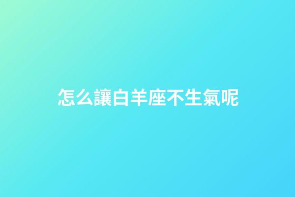 怎么讓白羊座不生氣呢-第1張-星座運勢-玄機派
