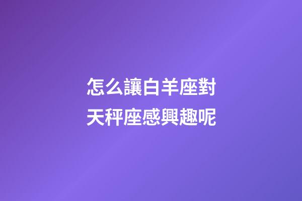 怎么讓白羊座對天秤座感興趣呢-第1張-星座運勢-玄機派