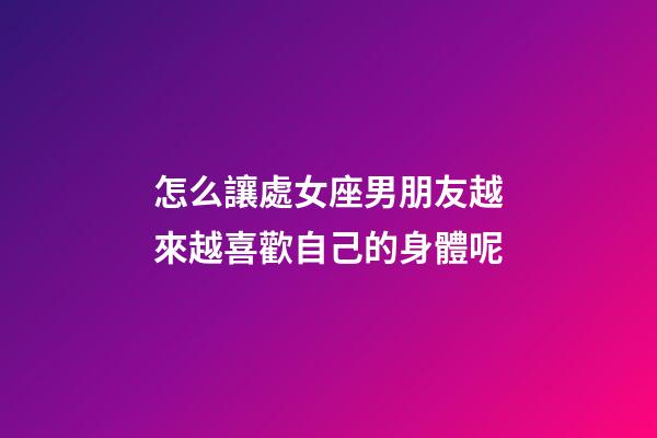 怎么讓處女座男朋友越來越喜歡自己的身體呢