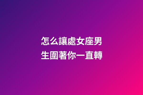 怎么讓處女座男生圍著你一直轉-第1張-星座運勢-玄機派