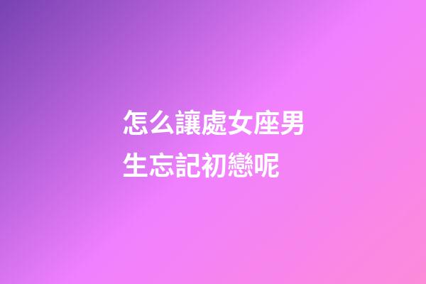怎么讓處女座男生忘記初戀呢-第1張-星座運勢-玄機派
