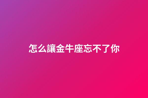 怎么讓金牛座忘不了你-第1張-星座運勢-玄機派