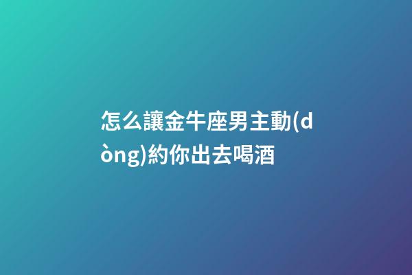 怎么讓金牛座男主動(dòng)約你出去喝酒